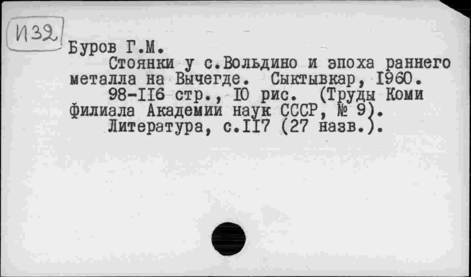 ﻿Буров Г.М.
Стоянки у с.Вольдино и эпоха раннего металла на Вычегде. Сыктывкар, I960.
98-116 стр., 10 рис. (Труды Коми филиала Академии наук СССР, № 9}.
Литература, с.117 (27 назв.).